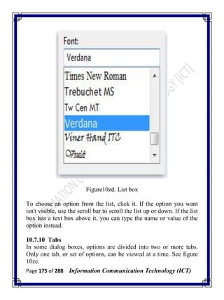Page 175 of 288 Information Communication Technology (ICT)
Figure10zd. List box
To choose an option from the list, click it. If the option you want
isn't visible, use the scroll bar to scroll the list up or down. If the list
box has a text box above it, you can type the name or value of the
option instead.
10.7.10 Tabs
In some dialog boxes, options are divided into two or more tabs.
Only one tab, or set of options, can be viewed at a time. See figure
10ze.
 