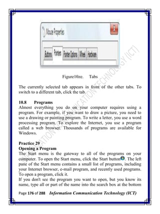 Page 176 of 288 Information Communication Technology (ICT)
Figure10ze. Tabs
The currently selected tab appears in front of the other tabs. To
switch to a different tab, click the tab.
10.8 Programs
Almost everything you do on your computer requires using a
program. For example, if you want to draw a picture, you need to
use a drawing or painting program. To write a letter, you use a word
processing program. To explore the Internet, you use a program
called a web browser. Thousands of programs are available for
Windows.
Practice 29
Opening a Program
The Start menu is the gateway to all of the programs on your
computer. To open the Start menu, click the Start button . The left
pane of the Start menu contains a small list of programs, including
your Internet browser, e-mail program, and recently used programs.
To open a program, click it.
If you don't see the program you want to open, but you know its
name, type all or part of the name into the search box at the bottom
 