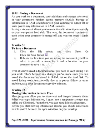 Page 178 of 288 Information Communication Technology (ICT)
10.8.1 Saving a Document
As you work on a document, your additions and changes are stored
in your computer's random access memory (RAM). Storage of
information in RAM is temporary; if your computer is turned off or
loses power, any information in RAM is erased.
Saving a document allows you to name it and to store it permanently
on your computer's hard disk. That way, the document is preserved
even when your computer is turned off, and you can open it again
later.
Practice 31
To Save a Document
i. Click the File menu, and click Save. Or
Click the Save button .
ii. If this is the first time you are saving the document, you‘ll be
asked to provide a name for it and a location on your
computer to save it to.
Even if you've saved a document once, you need to keep saving it as
you work. That's because any changes you've made since you last
saved the document are stored in RAM, not on the hard disk. To
avoid losing work unexpectedly due to a power failure or other
problem, save your document every few minutes.
Practice 32
Moving Information between Files
Most programs allow you to share text and images between them.
When you copy information, it goes into a temporary storage area
called the Clipboard. From there, you can paste it into a document.
Before you start moving information around, you should understand
how to switch between the open windows on your desktop.
 