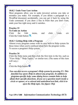 Page 179 of 288 Information Communication Technology (ICT)
10.8.2 Undo Your Last Action
Most programs allow you to undo (reverse) actions you take or
mistakes you make. For example, if you delete a paragraph in a
WordPad document accidentally, you can get it back by using the
Undo command. If you draw a line in Paint that you don't want,
undo your line right away and it vanishes.
Practice 33
To Undo an Action
Click the Edit menu, and click Undo. orv
Click the Undo button .
10.8.3 Getting Help with a Program
Almost every program comes with its own built-in Help system for
those times when you're confused about how the program works.
To access a program's Help system:
Practice 34
Click the Help menu and then click the first item in the list, such as
"View Help," "Help Topics," or similar text. (The name of this item
will vary.)
or
Click the Help button .
You can also access a program's Help system by pressing F1. This
function key opens Help in almost any program. In addition to
program-specific help, some dialog boxes contain links to help
about their specific functions. If you see a question mark inside a
circle or square, or a colored and underlined text link, click it to
open the Help topic. See figure 10zf.
 