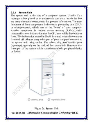 Page 18 of 288 Information Communication Technology (ICT)
2.2.1 System Unit
The system unit is the core of a computer system. Usually it's a
rectangular box placed on or underneath your desk. Inside this box
are many electronic components that process information. The most
important of these components is the central processing unit (CPU),
or microprocessor, which acts as the "brain" of your computer.
Another component is random access memory (RAM), which
temporarily stores information that the CPU uses while the computer
is on. The information stored in RAM is erased when the computer
is turned off. Almost every other part of your computer connects to
the system unit using cables. The cables plug into specific ports
(openings), typically on the back of the system unit. Hardware that
is not part of the system unit is sometimes called a peripheral device
or device.
Figure 2a. System Unit
 