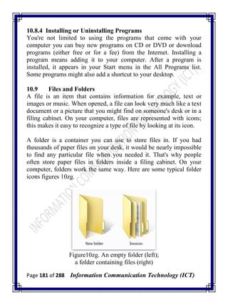 Page 181 of 288 Information Communication Technology (ICT)
10.8.4 Installing or Uninstalling Programs
You're not limited to using the programs that come with your
computer you can buy new programs on CD or DVD or download
programs (either free or for a fee) from the Internet. Installing a
program means adding it to your computer. After a program is
installed, it appears in your Start menu in the All Programs list.
Some programs might also add a shortcut to your desktop.
10.9 Files and Folders
A file is an item that contains information for example, text or
images or music. When opened, a file can look very much like a text
document or a picture that you might find on someone's desk or in a
filing cabinet. On your computer, files are represented with icons;
this makes it easy to recognize a type of file by looking at its icon.
A folder is a container you can use to store files in. If you had
thousands of paper files on your desk, it would be nearly impossible
to find any particular file when you needed it. That's why people
often store paper files in folders inside a filing cabinet. On your
computer, folders work the same way. Here are some typical folder
icons figures 10zg.
Figure10zg. An empty folder (left);
a folder containing files (right)
 