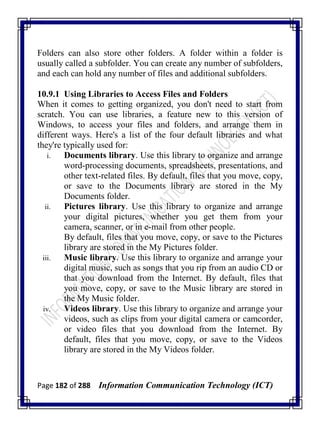 Page 182 of 288 Information Communication Technology (ICT)
Folders can also store other folders. A folder within a folder is
usually called a subfolder. You can create any number of subfolders,
and each can hold any number of files and additional subfolders.
10.9.1 Using Libraries to Access Files and Folders
When it comes to getting organized, you don't need to start from
scratch. You can use libraries, a feature new to this version of
Windows, to access your files and folders, and arrange them in
different ways. Here's a list of the four default libraries and what
they're typically used for:
i. Documents library. Use this library to organize and arrange
word-processing documents, spreadsheets, presentations, and
other text-related files. By default, files that you move, copy,
or save to the Documents library are stored in the My
Documents folder.
ii. Pictures library. Use this library to organize and arrange
your digital pictures, whether you get them from your
camera, scanner, or in e-mail from other people.
By default, files that you move, copy, or save to the Pictures
library are stored in the My Pictures folder.
iii. Music library. Use this library to organize and arrange your
digital music, such as songs that you rip from an audio CD or
that you download from the Internet. By default, files that
you move, copy, or save to the Music library are stored in
the My Music folder.
iv. Videos library. Use this library to organize and arrange your
videos, such as clips from your digital camera or camcorder,
or video files that you download from the Internet. By
default, files that you move, copy, or save to the Videos
library are stored in the My Videos folder.
 