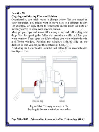 Page 185 of 288 Information Communication Technology (ICT)
Practice 38
Copying and Moving Files and Folders
Occasionally, you might want to change where files are stored on
your computer. You might want to move files to a different folder,
for example, or copy them to removable media (such as CDs or
memory cards) to share with another person.
Most people copy and move files using a method called drag and
drop. Start by opening the folder that contains the file or folder you
want to move. Then, open the folder where you want to move it to in
a different window. Position the windows side by side on the
desktop so that you can see the contents of both.
Next, drag the file or folder from the first folder to the second folder.
See figure 10zi.
Figure10zi. To copy or move a file,
by drag it from one window to another
 