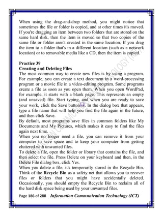 Page 186 of 288 Information Communication Technology (ICT)
When using the drag-and-drop method, you might notice that
sometimes the file or folder is copied, and at other times it's moved.
If you're dragging an item between two folders that are stored on the
same hard disk, then the item is moved so that two copies of the
same file or folder aren't created in the same location. If you drag
the item to a folder that's in a different location (such as a network
location) or to removable media like a CD, then the item is copied.
Practice 39
Creating and Deleting Files
The most common way to create new files is by using a program.
For example, you can create a text document in a word-processing
program or a movie file in a video-editing program. Some programs
create a file as soon as you open them. When you open WordPad,
for example, it starts with a blank page. This represents an empty
(and unsaved) file. Start typing, and when you are ready to save
your work, click the Save button . In the dialog box that appears,
type a file name that will help you find the file again in the future,
and then click Save.
By default, most programs save files in common folders like My
Documents and My Pictures, which makes it easy to find the files
again next time.
When you no longer need a file, you can remove it from your
computer to save space and to keep your computer from getting
cluttered with unwanted files.
To delete a file, open the folder or library that contains the file, and
then select the file. Press Delete on your keyboard and then, in the
Delete File dialog box, click Yes.
When you delete a file, it's temporarily stored in the Recycle Bin.
Think of the Recycle Bin as a safety net that allows you to recover
files or folders that you might have accidentally deleted.
Occasionally, you should empty the Recycle Bin to reclaim all of
the hard disk space being used by your unwanted files.
 