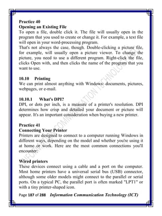 Page 187 of 288 Information Communication Technology (ICT)
Practice 40
Opening an Existing File
To open a file, double click it. The file will usually open in the
program that you used to create or change it. For example, a text file
will open in your word-processing program.
That's not always the case, though. Double-clicking a picture file,
for example, will usually open a picture viewer. To change the
picture, you need to use a different program. Right-click the file,
clicks Open with, and then clicks the name of the program that you
want to use.
10.10 Printing
We can print almost anything with Windows: documents, pictures,
webpages, or e-mail.
10.10.1 What's DPI?
DPI, or dots per inch, is a measure of a printer's resolution. DPI
determines how crisp and detailed your document or picture will
appear. It's an important consideration when buying a new printer.
Practice 41
Connecting Your Printer
Printers are designed to connect to a computer running Windows in
different ways, depending on the model and whether you're using it
at home or work. Here are the most common connections you'll
encounter:
Wired printers
These devices connect using a cable and a port on the computer.
Most home printers have a universal serial bus (USB) connector,
although some older models might connect to the parallel or serial
ports. On a typical PC, the parallel port is often marked "LPT1" or
with a tiny printer-shaped icon.
 