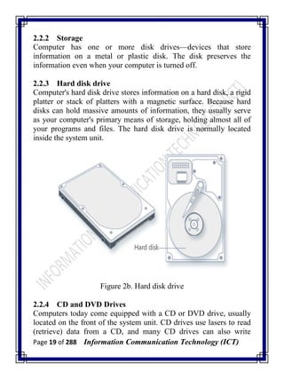Page 19 of 288 Information Communication Technology (ICT)
2.2.2 Storage
Computer has one or more disk drives—devices that store
information on a metal or plastic disk. The disk preserves the
information even when your computer is turned off.
2.2.3 Hard disk drive
Computer's hard disk drive stores information on a hard disk, a rigid
platter or stack of platters with a magnetic surface. Because hard
disks can hold massive amounts of information, they usually serve
as your computer's primary means of storage, holding almost all of
your programs and files. The hard disk drive is normally located
inside the system unit.
Figure 2b. Hard disk drive
2.2.4 CD and DVD Drives
Computers today come equipped with a CD or DVD drive, usually
located on the front of the system unit. CD drives use lasers to read
(retrieve) data from a CD, and many CD drives can also write
 