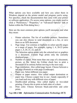 Page 190 of 288 Information Communication Technology (ICT)
What options you have available and how you select them in
Windows depend on the printer model and program you're using.
For specifics, check the documentation that came with your printer
or software application. (To access some options, you might need to
click a "Preferences," "Properties," or "Advanced Options" link or
button within the Print dialog box.)
Here are the most common print options you'll encounter and what
they mean:
i. Printer selection. The list of available printers. Sometimes
you can also choose to send documents as a fax, or save
them as an XPS document.
ii. Page range. Use commas or hyphens to select specific pages
or a range of pages. For example, typing 1, 4, 20-23 prints
pages 1, 4, 20, 21, 22, and 23.
The Selection option prints only the selected text or graphics
in a document. Current Page prints only the currently
displayed page.
iii. Number of copies. Print more than one copy of a document,
picture, or file. Select the Collate check box to print a
document in its entirety before moving to the next copy.
iv. Page orientation. Also called page layout. Choose between a
tall page (Portrait) or wide page (Landscape).
v. Paper size. Select different size paper.
vi. Output or paper source. Also called output destination or
paper tray. Choose a paper tray to use—handy especially if
you load each tray with different sizes of paper.
vii. Double-sided printing. Also called duplex or two-sided
printing. Choose this to print on both sides of a sheet.
viii. Print color. Choose between black-and-white and color
prints.
 