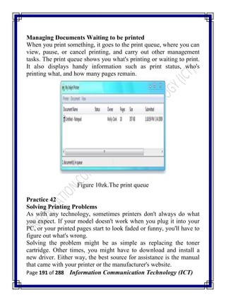 Page 191 of 288 Information Communication Technology (ICT)
Managing Documents Waiting to be printed
When you print something, it goes to the print queue, where you can
view, pause, or cancel printing, and carry out other management
tasks. The print queue shows you what's printing or waiting to print.
It also displays handy information such as print status, who's
printing what, and how many pages remain.
Figure 10zk.The print queue
Practice 42
Solving Printing Problems
As with any technology, sometimes printers don't always do what
you expect. If your model doesn't work when you plug it into your
PC, or your printed pages start to look faded or funny, you'll have to
figure out what's wrong.
Solving the problem might be as simple as replacing the toner
cartridge. Other times, you might have to download and install a
new driver. Either way, the best source for assistance is the manual
that came with your printer or the manufacturer's website.
 