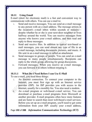 Page 192 of 288 Information Communication Technology (ICT)
10.11 Using Email
E-mail (short for electronic mail) is a fast and convenient way to
communicate with others. You can use e-mail to:
i. Send and receive messages. You can send an e-mail message
to any person with an e-mail address. The message arrives in
the recipient's e-mail inbox within seconds or minutes—
despite whether he or she is your next-door neighbor or lives
halfway around the world. You can receive messages from
anyone who knows your e-mail address, and then read and
reply to those messages.
ii. Send and receive files. In addition to typical text-based e-
mail messages, you can send almost any type of file in an
e-mail message, including documents, pictures, and music. A
file sent in an e-mail message is called an attachment.
iii. Send messages to groups of people. You can send an e-mail
message to many people simultaneously. Recipients can
reply to the whole group, allowing for group discussions.
iv. Forward messages. When you receive an e-mail message,
you can forward it to others without retyping it.
10.11.1 What Do I Need Before I can Use E-Mail
To use e-mail, you need three things:
i. An Internet connection. To connect your computer to the
Internet, you must first sign up with an Internet service
provider (ISP). An ISP provides you with access to the
Internet, usually for a monthly fee. You also need a modem.
ii. An e-mail program or web-based e-mail service. You can
download or purchase e-mail programs from Microsoft or
another provider. E-mail programs often have more features
and are faster to search than most web-based e-mail services.
Before you set up an e-mail program, you'll need to get some
information from your ISP: usually your e-mail address,
 