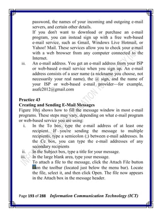 Page 193 of 288 Information Communication Technology (ICT)
password, the names of your incoming and outgoing e-mail
servers, and certain other details.
If you don't want to download or purchase an e-mail
program, you can instead sign up with a free web-based
e-mail service, such as Gmail, Windows Live Hotmail, or
Yahoo! Mail. These services allow you to check your e-mail
with a web browser from any computer connected to the
Internet.
iii. An e-mail address. You get an e-mail address from your ISP
or web-based e-mail service when you sign up. An e-mail
address consists of a user name (a nickname you choose, not
necessarily your real name), the @ sign, and the name of
your ISP or web-based e-mail provider—for example,
asafe2012@gmail.com
Practice 43
Creating and Sending E-Mail Messages
Figure 10zj shows how to fill the message window in most e-mail
programs. These steps may vary, depending on what e-mail program
or web-based service you are using:
i. In the To box, type the e-mail address of at least one
recipient. If you're sending the message to multiple
recipients, type a semicolon (;) between e-mail addresses. In
the Cc box, you can type the e-mail addresses of any
secondary recipients
ii. In the Subject box, type a title for your message.
iii. In the large blank area, type your message.
To attach a file to the message, click the Attach File button
on the toolbar (located just below the menu bar). Locate
the file, select it, and then click Open. The file now appears
in the Attach box in the message header.
 