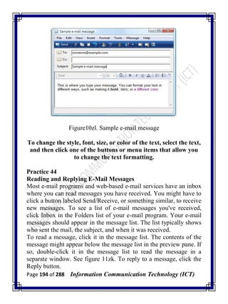 Page 194 of 288 Information Communication Technology (ICT)
Figure10zl. Sample e-mail message
To change the style, font, size, or color of the text, select the text,
and then click one of the buttons or menu items that allow you
to change the text formatting.
Practice 44
Reading and Replying E-Mail Messages
Most e-mail programs and web-based e-mail services have an inbox
where you can read messages you have received. You might have to
click a button labeled Send/Receive, or something similar, to receive
new messages. To see a list of e-mail messages you've received,
click Inbox in the Folders list of your e-mail program. Your e-mail
messages should appear in the message list. The list typically shows
who sent the mail, the subject, and when it was received.
To read a message, click it in the message list. The contents of the
message might appear below the message list in the preview pane. If
so, double-click it in the message list to read the message in a
separate window. See figure 11zk. To reply to a message, click the
Reply button.
 
