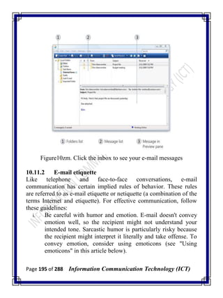 Page 195 of 288 Information Communication Technology (ICT)
Figure10zm. Click the inbox to see your e-mail messages
10.11.2 E-mail etiquette
Like telephone and face-to-face conversations, e-mail
communication has certain implied rules of behavior. These rules
are referred to as e-mail etiquette or netiquette (a combination of the
terms Internet and etiquette). For effective communication, follow
these guidelines:
i. Be careful with humor and emotion. E-mail doesn't convey
emotion well, so the recipient might not understand your
intended tone. Sarcastic humor is particularly risky because
the recipient might interpret it literally and take offense. To
convey emotion, consider using emoticons (see "Using
emoticons" in this article below).
 
