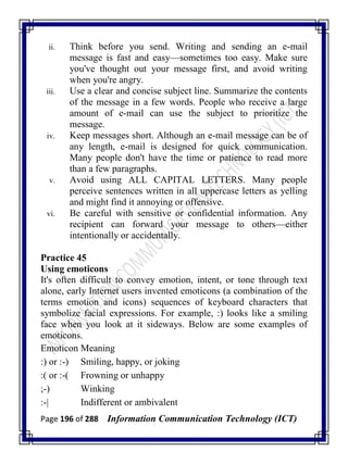 Page 196 of 288 Information Communication Technology (ICT)
ii. Think before you send. Writing and sending an e-mail
message is fast and easy—sometimes too easy. Make sure
you've thought out your message first, and avoid writing
when you're angry.
iii. Use a clear and concise subject line. Summarize the contents
of the message in a few words. People who receive a large
amount of e-mail can use the subject to prioritize the
message.
iv. Keep messages short. Although an e-mail message can be of
any length, e-mail is designed for quick communication.
Many people don't have the time or patience to read more
than a few paragraphs.
v. Avoid using ALL CAPITAL LETTERS. Many people
perceive sentences written in all uppercase letters as yelling
and might find it annoying or offensive.
vi. Be careful with sensitive or confidential information. Any
recipient can forward your message to others—either
intentionally or accidentally.
Practice 45
Using emoticons
It's often difficult to convey emotion, intent, or tone through text
alone, early Internet users invented emoticons (a combination of the
terms emotion and icons) sequences of keyboard characters that
symbolize facial expressions. For example, :) looks like a smiling
face when you look at it sideways. Below are some examples of
emoticons.
Emoticon Meaning
:) or :-) Smiling, happy, or joking
:( or :-( Frowning or unhappy
;-) Winking
:-| Indifferent or ambivalent
 