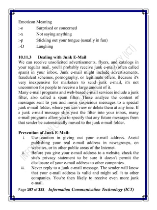 Page 197 of 288 Information Communication Technology (ICT)
Emoticon Meaning
:-o Surprised or concerned
:-x Not saying anything
:-p Sticking out your tongue (usually in fun)
:-D Laughing
10.11.3 Dealing with Junk E-Mail
We can receive unsolicited advertisements, flyers, and catalogs in
your regular mail, you'll probably receive junk e-mail (often called
spam) in your inbox. Junk e-mail might include advertisements,
fraudulent schemes, pornography, or legitimate offers. Because it's
very inexpensive for marketers to send junk e-mail, it's not
uncommon for people to receive a large amount of it.
Many e-mail programs and web-based e-mail services include a junk
filter, also called a spam filter. These analyze the content of
messages sent to you and move suspicious messages to a special
junk e-mail folder, where you can view or delete them at any time. If
a junk e-mail message slips past the filter into your inbox, many
e-mail programs allow you to specify that any future messages from
that sender be automatically moved to the junk e-mail folder.
Prevention of Junk E-Mail:
i. Use caution in giving out your e-mail address. Avoid
publishing your real e-mail address in newsgroups, on
websites, or in other public areas of the Internet.
ii. Before you give your e-mail address to a website, check the
site's privacy statement to be sure it doesn't permit the
disclosure of your e-mail address to other companies.
iii. Never reply to a junk e-mail message. The sender will know
that your e-mail address is valid and might sell it to other
companies. You're then likely to receive even more junk
e-mail.
 