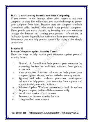 Page 198 of 288 Information Communication Technology (ICT)
10.12 Understanding Security and Safer Computing
If you connect to the Internet, allow other people to use your
computer, or share files with others, you should take steps to protect
your computer from harm. Because there are computer criminals
(sometimes called hackers) who attack other people's computers.
These people can attack directly, by breaking into your computer
through the Internet and stealing your personal information, or
indirectly, by creating malicious software to harm your computer.
Fortunately, you can help protect yourself by taking a few simple
precautions.
Practice 46
Protect Computer against Security Threat
These are ways to help protect your computer against potential
security threats:
i. Firewall. A firewall can help protect your computer by
preventing hackers or malicious software from gaining
access to it.
ii. Virus protection. Antivirus software can help protect your
computer against viruses, worms, and other security threats.
iii. Spyware and other malware protection. Antispyware
software can help protect your computer from spyware and
other potentially unwanted software.
iv. Windows Update. Windows can routinely check for updates
for your computer and install them automatically.
v. Install latest version of web browser
vi. Turn on your browser security features
vii. Using standard users account
 