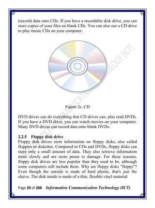 Page 20 of 288 Information Communication Technology (ICT)
(record) data onto CDs. If you have a recordable disk drive, you can
store copies of your files on blank CDs. You can also use a CD drive
to play music CDs on your computer.
Figure 2c. CD
DVD drives can do everything that CD drives can, plus read DVDs.
If you have a DVD drive, you can watch movies on your computer.
Many DVD drives can record data onto blank DVDs.
2.2.5 Floppy disk drive
Floppy disk drives store information on floppy disks, also called
floppies or diskettes. Compared to CDs and DVDs, floppy disks can
store only a small amount of data. They also retrieve information
more slowly and are more prone to damage. For these reasons,
floppy disk drives are less popular than they used to be, although
some computers still include them. Why are floppy disks "floppy"?
Even though the outside is made of hard plastic, that's just the
sleeve. The disk inside is made of a thin, flexible vinyl material
 
