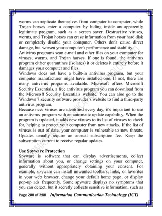 Page 200 of 288 Information Communication Technology (ICT)
worms can replicate themselves from computer to computer, while
Trojan horses enter a computer by hiding inside an apparently
legitimate program, such as a screen saver. Destructive viruses,
worms, and Trojan horses can erase information from your hard disk
or completely disable your computer. Others don't cause direct
damage, but worsen your computer's performance and stability.
Antivirus programs scan e-mail and other files on your computer for
viruses, worms, and Trojan horses. If one is found, the antivirus
program either quarantines (isolates) it or deletes it entirely before it
damages your computer and files.
Windows does not have a built-in antivirus program, but your
computer manufacturer might have installed one. If not, there are
many antivirus programs available. Microsoft offers Microsoft
Security Essentials, a free antivirus program you can download from
the Microsoft Security Essentials website. You can also go to the
Windows 7 security software provider‘s website to find a third-party
antivirus program.
Because new viruses are identified every day, it's important to use
an antivirus program with an automatic update capability. When the
program is updated, it adds new viruses to its list of viruses to check
for, helping to protect your computer from new attacks. If the list of
viruses is out of date, your computer is vulnerable to new threats.
Updates usually require an annual subscription fee. Keep the
subscription current to receive regular updates.
Use Spyware Protection
Spyware is software that can display advertisements, collect
information about you, or change settings on your computer,
generally without appropriately obtaining your consent. For
example, spyware can install unwanted toolbars, links, or favorites
in your web browser, change your default home page, or display
pop-up ads frequently. Some spyware displays no symptoms that
you can detect, but it secretly collects sensitive information, such as
 