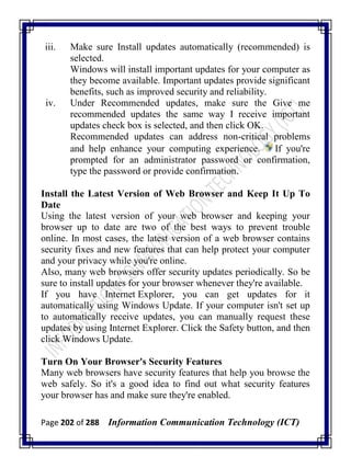 Page 202 of 288 Information Communication Technology (ICT)
iii. Make sure Install updates automatically (recommended) is
selected.
Windows will install important updates for your computer as
they become available. Important updates provide significant
benefits, such as improved security and reliability.
iv. Under Recommended updates, make sure the Give me
recommended updates the same way I receive important
updates check box is selected, and then click OK.
Recommended updates can address non-critical problems
and help enhance your computing experience. If you're
prompted for an administrator password or confirmation,
type the password or provide confirmation.
Install the Latest Version of Web Browser and Keep It Up To
Date
Using the latest version of your web browser and keeping your
browser up to date are two of the best ways to prevent trouble
online. In most cases, the latest version of a web browser contains
security fixes and new features that can help protect your computer
and your privacy while you're online.
Also, many web browsers offer security updates periodically. So be
sure to install updates for your browser whenever they're available.
If you have Internet Explorer, you can get updates for it
automatically using Windows Update. If your computer isn't set up
to automatically receive updates, you can manually request these
updates by using Internet Explorer. Click the Safety button, and then
click Windows Update.
Turn On Your Browser's Security Features
Many web browsers have security features that help you browse the
web safely. So it's a good idea to find out what security features
your browser has and make sure they're enabled.
 