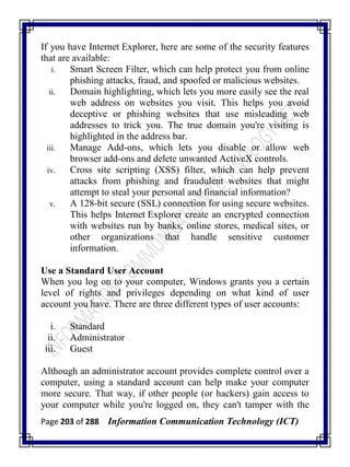 Page 203 of 288 Information Communication Technology (ICT)
If you have Internet Explorer, here are some of the security features
that are available:
i. Smart Screen Filter, which can help protect you from online
phishing attacks, fraud, and spoofed or malicious websites.
ii. Domain highlighting, which lets you more easily see the real
web address on websites you visit. This helps you avoid
deceptive or phishing websites that use misleading web
addresses to trick you. The true domain you're visiting is
highlighted in the address bar.
iii. Manage Add-ons, which lets you disable or allow web
browser add-ons and delete unwanted ActiveX controls.
iv. Cross site scripting (XSS) filter, which can help prevent
attacks from phishing and fraudulent websites that might
attempt to steal your personal and financial information?
v. A 128-bit secure (SSL) connection for using secure websites.
This helps Internet Explorer create an encrypted connection
with websites run by banks, online stores, medical sites, or
other organizations that handle sensitive customer
information.
Use a Standard User Account
When you log on to your computer, Windows grants you a certain
level of rights and privileges depending on what kind of user
account you have. There are three different types of user accounts:
i. Standard
ii. Administrator
iii. Guest
Although an administrator account provides complete control over a
computer, using a standard account can help make your computer
more secure. That way, if other people (or hackers) gain access to
your computer while you're logged on, they can't tamper with the
 