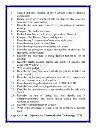 Page 205 of 288 Information Communication Technology (ICT)
5. Named and give function of any 5 default windows desktop
components
6. Define screen saver and highlights the steps involve selecting
screensaver for your system
7. Describe the steps involve to convert your pictures to window
desktop
8. Compare file, folder and drives
9. Define Icons, Menus, selection, clipboard and Shortcut
10. Compare Checkboxes, Sliders and Spinner
11. Describe any 5 component of start menu right pane
12. Describe the function of search box
13. Describe the procedure to customize start menu
14. Describe the procedure to adjust the number of shortcuts for
frequently used programs
15. Describe the procedure to move desktop taskbar to top of
desktop
16. Describe briefly desktop gadget, and identify 5 gadgets that
come with Windows 7
17. Why desktop gadget
18. Describe the procedure to see which gadgets are installed on
your computer
19. Describe briefly program windows, and identify components
that are common to atypical window
20. Describe switching the windows with AERO FLIP 3D
21. Describe 3 ways of arranging windows on desktop
22. Describe the procedure to arrange windows side by side with
SNAP
23. Describe the use of dialog box, and identify any 5
operation/command that could invoke dialog box when
working on window.
24. Describe 4 default library in window 7
25. What is the advantages of email over the telephone or regular
mail
 