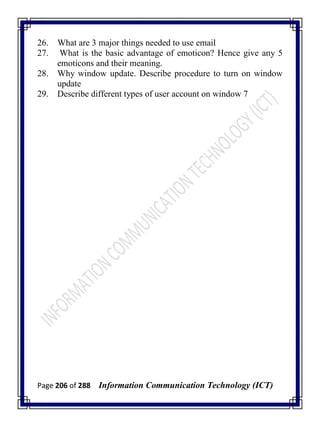 Page 206 of 288 Information Communication Technology (ICT)
26. What are 3 major things needed to use email
27. What is the basic advantage of emoticon? Hence give any 5
emoticons and their meaning.
28. Why window update. Describe procedure to turn on window
update
29. Describe different types of user account on window 7
 