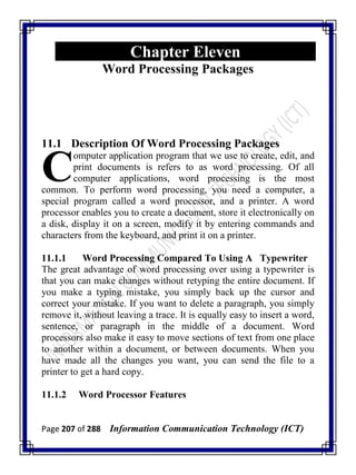 Page 207 of 288 Information Communication Technology (ICT)
Chapter Eleven
Word Processing Packages
11.1 Description Of Word Processing Packages
omputer application program that we use to create, edit, and
print documents is refers to as word processing. Of all
computer applications, word processing is the most
common. To perform word processing, you need a computer, a
special program called a word processor, and a printer. A word
processor enables you to create a document, store it electronically on
a disk, display it on a screen, modify it by entering commands and
characters from the keyboard, and print it on a printer.
11.1.1 Word Processing Compared To Using A Typewriter
The great advantage of word processing over using a typewriter is
that you can make changes without retyping the entire document. If
you make a typing mistake, you simply back up the cursor and
correct your mistake. If you want to delete a paragraph, you simply
remove it, without leaving a trace. It is equally easy to insert a word,
sentence, or paragraph in the middle of a document. Word
processors also make it easy to move sections of text from one place
to another within a document, or between documents. When you
have made all the changes you want, you can send the file to a
printer to get a hard copy.
11.1.2 Word Processor Features
C
 