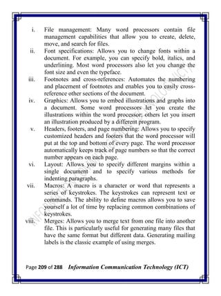 Page 209 of 288 Information Communication Technology (ICT)
i. File management: Many word processors contain file
management capabilities that allow you to create, delete,
move, and search for files.
ii. Font specifications: Allows you to change fonts within a
document. For example, you can specify bold, italics, and
underlining. Most word processors also let you change the
font size and even the typeface.
iii. Footnotes and cross-references: Automates the numbering
and placement of footnotes and enables you to easily cross-
reference other sections of the document.
iv. Graphics: Allows you to embed illustrations and graphs into
a document. Some word processors let you create the
illustrations within the word processor; others let you insert
an illustration produced by a different program.
v. Headers, footers, and page numbering: Allows you to specify
customized headers and footers that the word processor will
put at the top and bottom of every page. The word processor
automatically keeps track of page numbers so that the correct
number appears on each page.
vi. Layout: Allows you to specify different margins within a
single document and to specify various methods for
indenting paragraphs.
vii. Macros: A macro is a character or word that represents a
series of keystrokes. The keystrokes can represent text or
commands. The ability to define macros allows you to save
yourself a lot of time by replacing common combinations of
keystrokes.
viii. Merges: Allows you to merge text from one file into another
file. This is particularly useful for generating many files that
have the same format but different data. Generating mailing
labels is the classic example of using merges.
 