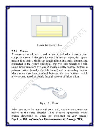 Page 21 of 288 Information Communication Technology (ICT)
Figure 2d. Floppy disk
.
2.2.6 Mouse
A mouse is a small device used to point to and select items on your
computer screen. Although mice come in many shapes, the typical
mouse does look a bit like an actual mouse. It's small, oblong, and
connected to the system unit by a long wire that resembles a tail.
Some newer mice are wireless. A mouse usually has two buttons: a
primary button (usually the left button) and a secondary button.
Many mice also have a wheel between the two buttons, which
allows you to scroll smoothly through screens of information.
Figure 2e. Mouse
When you move the mouse with your hand, a pointer on your screen
moves in the same direction. (The pointer's appearance might
change depending on where it's positioned on your screen.)
 
