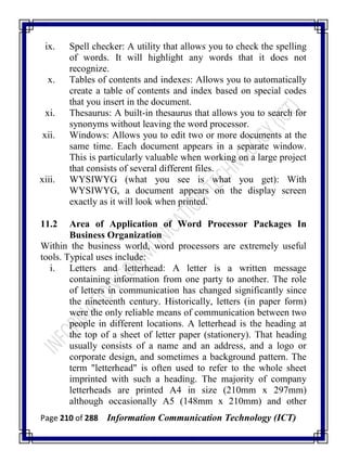 Page 210 of 288 Information Communication Technology (ICT)
ix. Spell checker: A utility that allows you to check the spelling
of words. It will highlight any words that it does not
recognize.
x. Tables of contents and indexes: Allows you to automatically
create a table of contents and index based on special codes
that you insert in the document.
xi. Thesaurus: A built-in thesaurus that allows you to search for
synonyms without leaving the word processor.
xii. Windows: Allows you to edit two or more documents at the
same time. Each document appears in a separate window.
This is particularly valuable when working on a large project
that consists of several different files.
xiii. WYSIWYG (what you see is what you get): With
WYSIWYG, a document appears on the display screen
exactly as it will look when printed.
11.2 Area of Application of Word Processor Packages In
Business Organization
Within the business world, word processors are extremely useful
tools. Typical uses include:
i. Letters and letterhead: A letter is a written message
containing information from one party to another. The role
of letters in communication has changed significantly since
the nineteenth century. Historically, letters (in paper form)
were the only reliable means of communication between two
people in different locations. A letterhead is the heading at
the top of a sheet of letter paper (stationery). That heading
usually consists of a name and an address, and a logo or
corporate design, and sometimes a background pattern. The
term "letterhead" is often used to refer to the whole sheet
imprinted with such a heading. The majority of company
letterheads are printed A4 in size (210mm x 297mm)
although occasionally A5 (148mm x 210mm) and other
 