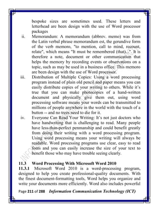 Page 211 of 288 Information Communication Technology (ICT)
bespoke sizes are sometimes used. These letters and
letterhead are been design with the use of Word processor
packages
ii. Memorandum: A memorandum (abbrev. memo) was from
the Latin verbal phrase memorandum est, the gerundive form
of the verb memoro, "to mention, call to mind, recount,
relate", which means "It must be remembered (that)...". It is
therefore a note, document or other communication that
helps the memory by recording events or observations on a
topic, such as may be used in a business office. This memoro
are been design with the use of Word processor.
iii. Distribution of Multiple Copies: Using a word processing
program instead of plain old pencil and paper means you can
easily distribute copies of your writing to others. While it‘s
true that you can make photocopies of a hand-written
document and physically give them out, using word
processing software means your words can be transmitted to
millions of people anywhere in the world with the touch of a
button -- and no trees need to die for it.
iv. Everyone Can Read Your Writing: It‘s not just doctors who
have handwriting that is challenging to read. Many people
have less-than-perfect penmanship and could benefit greatly
from doing their writing with a word processing program.
Using word processing means your writing will always be
readable. Word processing programs use clear, easy to read
fonts and you can easily increase the size of your text to
benefit those who may have trouble seeing clearly.
11.3 Word Processing With Microsoft Word 2010
11.3.1 Microsoft Word 2010 is a word-processing program,
designed to help you create professional-quality documents. With
the finest document-formatting tools, Word helps you organize and
write your documents more efficiently. Word also includes powerful
 