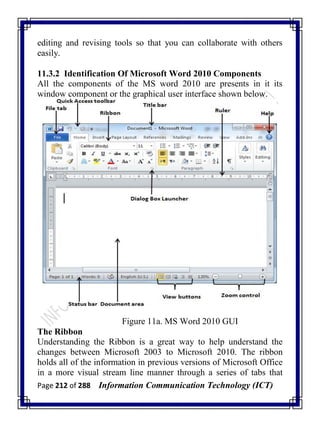 Page 212 of 288 Information Communication Technology (ICT)
editing and revising tools so that you can collaborate with others
easily.
11.3.2 Identification Of Microsoft Word 2010 Components
All the components of the MS word 2010 are presents in it its
window component or the graphical user interface shown below.
Figure 11a. MS Word 2010 GUI
The Ribbon
Understanding the Ribbon is a great way to help understand the
changes between Microsoft 2003 to Microsoft 2010. The ribbon
holds all of the information in previous versions of Microsoft Office
in a more visual stream line manner through a series of tabs that
 