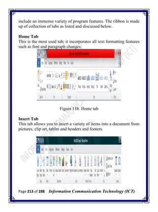 Page 213 of 288 Information Communication Technology (ICT)
include an immense variety of program features. The ribbon is made
up of collection of tabs as listed and discussed below.
Home Tab
This is the most used tab; it incorporates all text formatting features
such as font and paragraph changes.
Figure 11b. Home tab
Insert Tab
This tab allows you to insert a variety of items into a document from
pictures, clip art, tables and headers and footers.
 