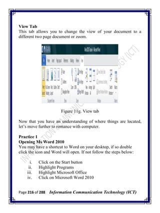 Page 216 of 288 Information Communication Technology (ICT)
View Tab
This tab allows you to change the view of your document to a
different two page document or zoom.
Figure 11g. View tab
Now that you have an understanding of where things are located,
let‘s move further to romance with computer.
Practice 1
Opening Ms Word 2010
You may have a shortcut to Word on your desktop, if so double
click the icon and Word will open. If not follow the steps below:
i. Click on the Start button
ii. Highlight Programs
iii. Highlight Microsoft Office
iv. Click on Microsoft Word 2010
 
