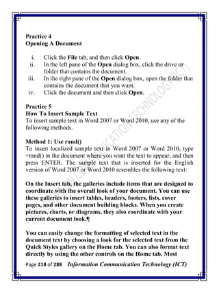 Page 218 of 288 Information Communication Technology (ICT)
Practice 4
Opening A Document
i. Click the File tab, and then click Open.
ii. In the left pane of the Open dialog box, click the drive or
folder that contains the document.
iii. In the right pane of the Open dialog box, open the folder that
contains the document that you want.
iv. Click the document and then click Open.
Practice 5
How To Insert Sample Text
To insert sample text in Word 2007 or Word 2010, use any of the
following methods.
Method 1: Use rand()
To insert localized sample text in Word 2007 or Word 2010, type
=rand() in the document where you want the text to appear, and then
press ENTER. The sample text that is inserted for the English
version of Word 2007 or Word 2010 resembles the following text:
On the Insert tab, the galleries include items that are designed to
coordinate with the overall look of your document. You can use
these galleries to insert tables, headers, footers, lists, cover
pages, and other document building blocks. When you create
pictures, charts, or diagrams, they also coordinate with your
current document look.¶
You can easily change the formatting of selected text in the
document text by choosing a look for the selected text from the
Quick Styles gallery on the Home tab. You can also format text
directly by using the other controls on the Home tab. Most
 