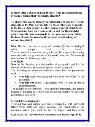 Page 219 of 288 Information Communication Technology (ICT)
controls offer a choice of using the look from the current theme
or using a format that you specify directly.¶
To change the overall look of your document, choose new Theme
elements on the Page Layout tab. To change the looks available
in the Quick Style gallery, use the Change Current Quick Style
Set command. Both the Themes gallery and the Quick Styles
gallery provide reset commands so that you can always restore
the look of your document to the original contained in your
current template.¶
Note This text includes a paragraph symbol (¶) that is displayed
when sample text is inserted.
You can control how many paragraphs and lines appear by adding
numbers inside the parentheses of the rand() function. The =rand()
function has the following syntax:
=rand(p,l)
Note In this function, p is the number of paragraphs, and l is the
number of lines that you want to appear in each paragraph.
The following are some examples that show how the parameters
work:
 =rand(1) inserts one paragraph with three lines of text in the
paragraph.
 =rand(10,10) inserts 10 paragraphs with 10 lines of text in
each paragraph.
The parameters are optional. If you omit the parameters, the default
number of paragraphs is three, and the default number of lines per
paragraph is also three.
Method 2: Use rand.old()
To insert localized sample text that is compatible with Microsoft
Office Word 2003 and earlier versions, type =rand.old() in the
document where you want the text to appear, and then press
 