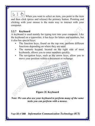 Page 22 of 288 Information Communication Technology (ICT)
When you want to select an item, you point to the item
and then click (press and release) the primary button. Pointing and
clicking with your mouse is the main way to interact with your
computer.
2.2.7 Keyboard
A keyboard is used mainly for typing text into your computer. Like
the keyboard on a typewriter, it has keys for letters and numbers, but
it also has special keys:
 The function keys, found on the top row, perform different
functions depending on where they are used.
 The numeric keypad, located on the right side of most
keyboards, allows you to enter numbers quickly.
 The navigation keys, such as the arrow keys, allow you to
move your position within a document or webpage.
Figure 2f. Keyboard
Note: We can also use your keyboard to perform many of the same
tasks you can perform with a mouse.
 