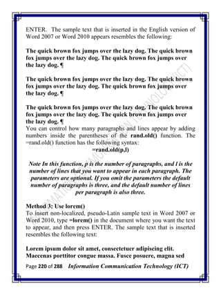 Page 220 of 288 Information Communication Technology (ICT)
ENTER. The sample text that is inserted in the English version of
Word 2007 or Word 2010 appears resembles the following:
The quick brown fox jumps over the lazy dog. The quick brown
fox jumps over the lazy dog. The quick brown fox jumps over
the lazy dog. ¶
The quick brown fox jumps over the lazy dog. The quick brown
fox jumps over the lazy dog. The quick brown fox jumps over
the lazy dog. ¶
The quick brown fox jumps over the lazy dog. The quick brown
fox jumps over the lazy dog. The quick brown fox jumps over
the lazy dog. ¶
You can control how many paragraphs and lines appear by adding
numbers inside the parentheses of the rand.old() function. The
=rand.old() function has the following syntax:
=rand.old(p,l)
Note In this function, p is the number of paragraphs, and l is the
number of lines that you want to appear in each paragraph. The
parameters are optional. If you omit the parameters the default
number of paragraphs is three, and the default number of lines
per paragraph is also three.
Method 3: Use lorem()
To insert non-localized, pseudo-Latin sample text in Word 2007 or
Word 2010, type =lorem() in the document where you want the text
to appear, and then press ENTER. The sample text that is inserted
resembles the following text:
Lorem ipsum dolor sit amet, consectetuer adipiscing elit.
Maecenas porttitor congue massa. Fusce posuere, magna sed
 