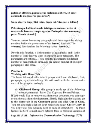 Page 221 of 288 Information Communication Technology (ICT)
pulvinar ultricies, purus lectus malesuada libero, sit amet
commodo magna eros quis urna.¶
Nunc viverra imperdiet enim. Fusce est. Vivamus a tellus.¶
Pellentesque habitant morbi tristique senectus et netus et
malesuada fames ac turpis egestas. Proin pharetra nonummy
pede. Mauris et orci.¶
You can control how many paragraphs and lines appear by adding
numbers inside the parentheses of the lorem() function. The
=lorem() function has the following syntax: lorem(p,l)
Note In this function, p is the number of paragraphs, and l is the
number of lines that you want to appear in each paragraph. The
parameters are optional. If you omit the parameters the default
number of paragraphs is three, and the default number of lines per
paragraph is also three.
Practice 6
Working with Home Tab
The home tab are divided into 5 groups which are: clipboard, font,
paragraph, styles and editing. We will work with the menus under
each of the group accordingly.
a) Clipboard Group: this group is made up of the following
menus/commands; Paste, Cut, Copy and Format Painter.
If you would like to remove text from your document you can copy
or cut the text from the document. Simply highlight the text and go
to the Home tab in the Clipboard group and click Cut or Copy.
You can also right click on your mouse and select Cut or Copy. If
you Copy text, you typically need to Paste it somewhere. The Paste
feature in 2010 is much more detailed than in previous versions of
 