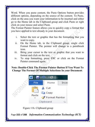 Page 222 of 288 Information Communication Technology (ICT)
Word. When you paste content, the Paste Options button provides
different options, depending on the source of the content. To Paste,
click on the area you want your information to be inserted and either
go to the Home tab in the Clipboard group and click Paste or right
click on your mouse and select Paste.
The Format Painter feature allows you to quickly copy a format that
you have applied to text already in your document.
i. Select the text or graphic that has the formatting that you
want to copy.
ii. On the Home tab, in the Clipboard group, single click
Format Painter. The pointer will change to a paintbrush
icon.
iii. Bring your cursor to the text or graphic that you want to
format and click on the text.
iv. To stop formatting, press ESC or click on the Format
Painter command again.
Note: Double-Click The Format Painter Button If You Want To
Change The Format Of Multiple Selections In your Document.
Figure 11h. Clipboard group
 