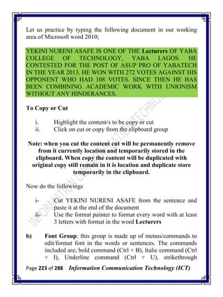 Page 223 of 288 Information Communication Technology (ICT)
Let us practice by typing the following document in our working
area of Microsoft word 2010;
YEKINI NURENI ASAFE IS ONE OF THE Lecturers OF YABA
COLLEGE OF TECHNOLOGY, YABA LAGOS. HE
CONTESTED FOR THE POST OF ASUP PRO OF YABATECH
IN THE YEAR 2013. HE WON WITH 272 VOTES AGAINST HIS
OPPONENT WHO HAD 108 VOTES. SINCE THEN HE HAS
BEEN COMBINING ACADEMIC WORK WITH UNIONISM
WITHOUT ANY HINDERANCES.
To Copy or Cut
i. Highlight the content/s to be copy or cut
ii. Click on cut or copy from the clipboard group
Note: when you cut the content cut will be permanently remove
from it currently location and temporarily stored in the
clipboard. When copy the content will be duplicated with
original copy still remain in it is location and duplicate store
temporarily in the clipboard.
Now do the followings
i- Cut YEKINI NURENI ASAFE from the sentence and
paste it at the end of the document
ii- Use the format painter to format every word with at least
3 letters with format in the word Lecturers
b) Font Group: this group is made up of menus/commands to
edit/format font in the words or sentences. The commands
included are; bold command (Ctrl + B), Italic command (Ctrl
+ I), Underline command (Ctrl + U), strikethrough
 