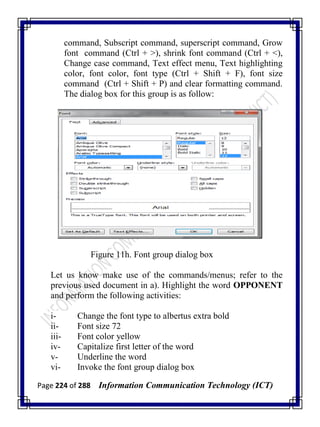 Page 224 of 288 Information Communication Technology (ICT)
command, Subscript command, superscript command, Grow
font command (Ctrl + >), shrink font command (Ctrl + <),
Change case command, Text effect menu, Text highlighting
color, font color, font type (Ctrl + Shift + F), font size
command (Ctrl + Shift + P) and clear formatting command.
The dialog box for this group is as follow:
Figure 11h. Font group dialog box
Let us know make use of the commands/menus; refer to the
previous used document in a). Highlight the word OPPONENT
and perform the following activities:
i- Change the font type to albertus extra bold
ii- Font size 72
iii- Font color yellow
iv- Capitalize first letter of the word
v- Underline the word
vi- Invoke the font group dialog box
 