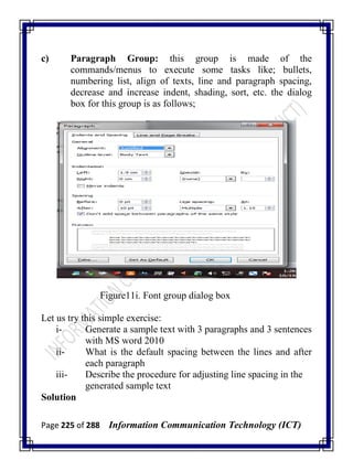 Page 225 of 288 Information Communication Technology (ICT)
c) Paragraph Group: this group is made of the
commands/menus to execute some tasks like; bullets,
numbering list, align of texts, line and paragraph spacing,
decrease and increase indent, shading, sort, etc. the dialog
box for this group is as follows;
Figure11i. Font group dialog box
Let us try this simple exercise:
i- Generate a sample text with 3 paragraphs and 3 sentences
with MS word 2010
ii- What is the default spacing between the lines and after
each paragraph
iii- Describe the procedure for adjusting line spacing in the
generated sample text
Solution
 