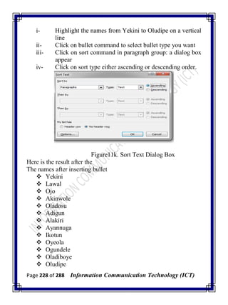 Page 228 of 288 Information Communication Technology (ICT)
i- Highlight the names from Yekini to Oludipe on a vertical
line
ii- Click on bullet command to select bullet type you want
iii- Click on sort command in paragraph group: a dialog box
appear
iv- Click on sort type either ascending or descending order.
Figure11k. Sort Text Dialog Box
Here is the result after the
The names after inserting bullet
 Yekini
 Lawal
 Ojo
 Akinwole
 Oladosu
 Adigun
 Alakiri
 Ayannuga
 Ikotun
 Oyeola
 Ogundele
 Oladiboye
 Oludipe
 