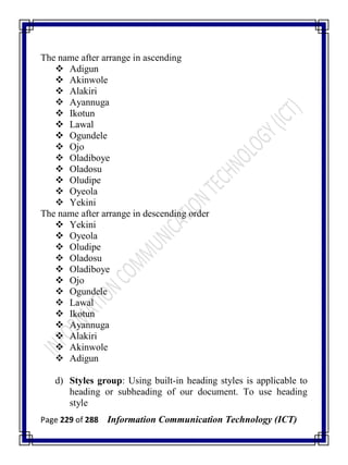 Page 229 of 288 Information Communication Technology (ICT)
The name after arrange in ascending
 Adigun
 Akinwole
 Alakiri
 Ayannuga
 Ikotun
 Lawal
 Ogundele
 Ojo
 Oladiboye
 Oladosu
 Oludipe
 Oyeola
 Yekini
The name after arrange in descending order
 Yekini
 Oyeola
 Oludipe
 Oladosu
 Oladiboye
 Ojo
 Ogundele
 Lawal
 Ikotun
 Ayannuga
 Alakiri
 Akinwole
 Adigun
d) Styles group: Using built-in heading styles is applicable to
heading or subheading of our document. To use heading
style
 