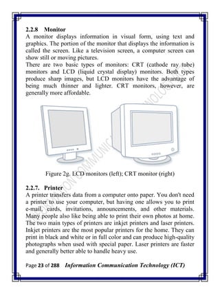 Page 23 of 288 Information Communication Technology (ICT)
2.2.8 Monitor
A monitor displays information in visual form, using text and
graphics. The portion of the monitor that displays the information is
called the screen. Like a television screen, a computer screen can
show still or moving pictures.
There are two basic types of monitors: CRT (cathode ray tube)
monitors and LCD (liquid crystal display) monitors. Both types
produce sharp images, but LCD monitors have the advantage of
being much thinner and lighter. CRT monitors, however, are
generally more affordable.
Figure 2g. LCD monitors (left); CRT monitor (right)
2.2.7. Printer
A printer transfers data from a computer onto paper. You don't need
a printer to use your computer, but having one allows you to print
e-mail, cards, invitations, announcements, and other materials.
Many people also like being able to print their own photos at home.
The two main types of printers are inkjet printers and laser printers.
Inkjet printers are the most popular printers for the home. They can
print in black and white or in full color and can produce high-quality
photographs when used with special paper. Laser printers are faster
and generally better able to handle heavy use.
 