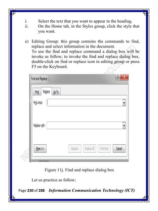 Page 230 of 288 Information Communication Technology (ICT)
i. Select the text that you want to appear in the heading.
ii. On the Home tab, in the Styles group, click the style that
you want.
e) Editing Group: this group contains the commands to find,
replace and select information in the document.
To use the find and replace command a dialog box will be
invoke as follow; to invoke the find and replace dialog box,
double-click on find or replace icon in editing group or press
F5 on the Keyboard.
Figure 11j. Find and replace dialog box
Let us practice as follow;
 