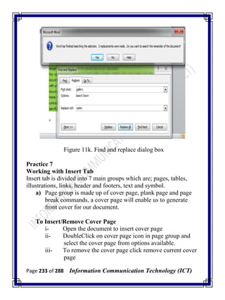 Page 233 of 288 Information Communication Technology (ICT)
Figure 11k. Find and replace dialog box
Practice 7
Working with Insert Tab
Insert tab is divided into 7 main groups which are; pages, tables,
illustrations, links, header and footers, text and symbol.
a) Page group is made up of cover page, plank page and page
break commands, a cover page will enable us to generate
front cover for our document.
To Insert/Remove Cover Page
i- Open the document to insert cover page
ii- DoubleClick on cover page icon in page group and
select the cover page from options available.
iii- To remove the cover page click remove current cover
page
 