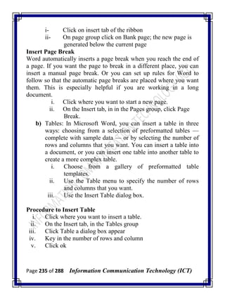 Page 235 of 288 Information Communication Technology (ICT)
i- Click on insert tab of the ribbon
ii- On page group click on Bank page; the new page is
generated below the current page
Insert Page Break
Word automatically inserts a page break when you reach the end of
a page. If you want the page to break in a different place, you can
insert a manual page break. Or you can set up rules for Word to
follow so that the automatic page breaks are placed where you want
them. This is especially helpful if you are working in a long
document.
i. Click where you want to start a new page.
ii. On the Insert tab, in in the Pages group, click Page
Break.
b) Tables: In Microsoft Word, you can insert a table in three
ways: choosing from a selection of preformatted tables —
complete with sample data — or by selecting the number of
rows and columns that you want. You can insert a table into
a document, or you can insert one table into another table to
create a more complex table.
i. Choose from a gallery of preformatted table
templates.
ii. Use the Table menu to specify the number of rows
and columns that you want.
iii. Use the Insert Table dialog box.
Procedure to Insert Table
i. Click where you want to insert a table.
ii. On the Insert tab, in the Tables group
iii. Click Table a dialog box appear
iv. Key in the number of rows and column
v. Click ok
 