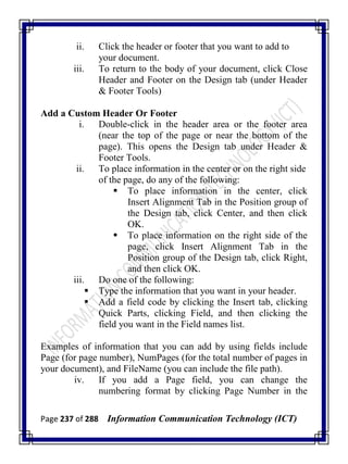 Page 237 of 288 Information Communication Technology (ICT)
ii. Click the header or footer that you want to add to
your document.
iii. To return to the body of your document, click Close
Header and Footer on the Design tab (under Header
& Footer Tools)
Add a Custom Header Or Footer
i. Double-click in the header area or the footer area
(near the top of the page or near the bottom of the
page). This opens the Design tab under Header &
Footer Tools.
ii. To place information in the center or on the right side
of the page, do any of the following:
 To place information in the center, click
Insert Alignment Tab in the Position group of
the Design tab, click Center, and then click
OK.
 To place information on the right side of the
page, click Insert Alignment Tab in the
Position group of the Design tab, click Right,
and then click OK.
iii. Do one of the following:
 Type the information that you want in your header.
 Add a field code by clicking the Insert tab, clicking
Quick Parts, clicking Field, and then clicking the
field you want in the Field names list.
Examples of information that you can add by using fields include
Page (for page number), NumPages (for the total number of pages in
your document), and FileName (you can include the file path).
iv. If you add a Page field, you can change the
numbering format by clicking Page Number in the
 